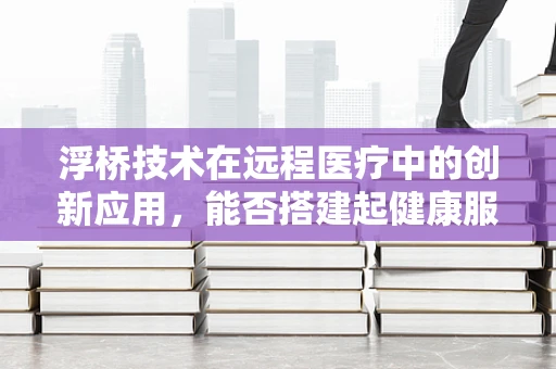 浮桥技术在远程医疗中的创新应用，能否搭建起健康服务的流动桥梁？