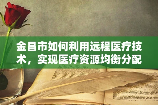 金昌市如何利用远程医疗技术，实现医疗资源均衡分配？