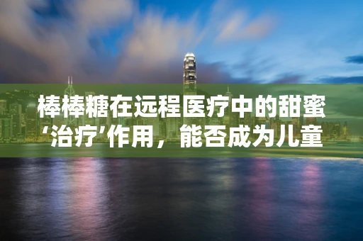 棒棒糖在远程医疗中的甜蜜‘治疗’作用，能否成为儿童患者的心理良药？