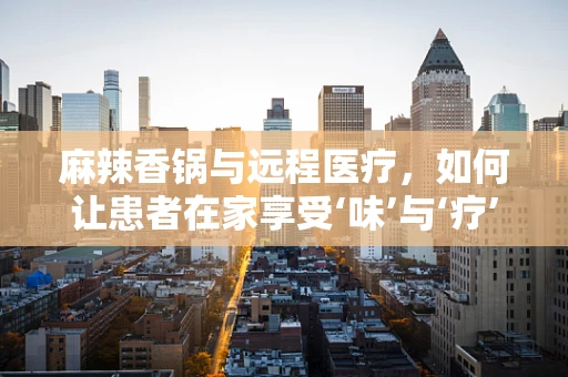 麻辣香锅与远程医疗，如何让患者在家享受‘味’与‘疗’的双重治愈？