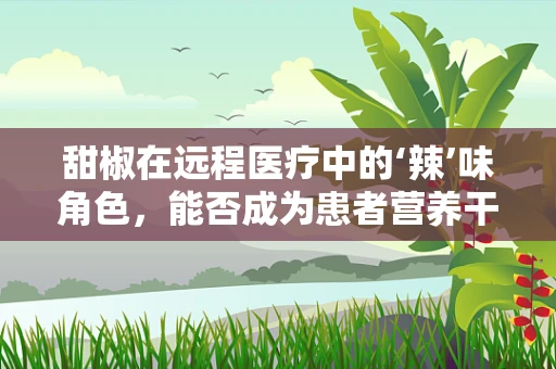 甜椒在远程医疗中的‘辣’味角色，能否成为患者营养干预的新宠？