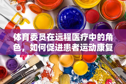 体育委员在远程医疗中的角色，如何促进患者运动康复的桥梁？