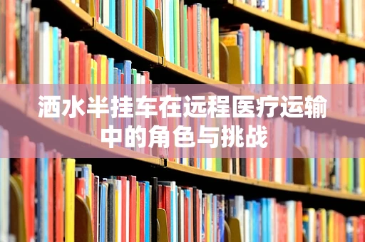 洒水半挂车在远程医疗运输中的角色与挑战