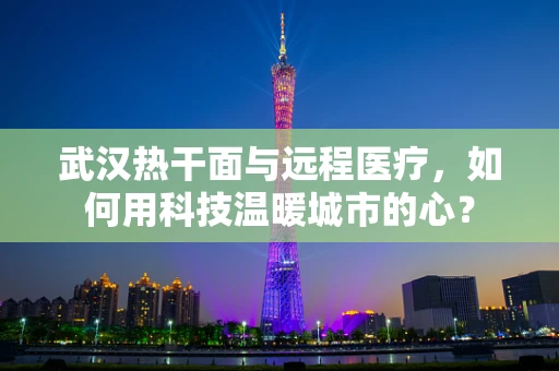 武汉热干面与远程医疗，如何用科技温暖城市的心？