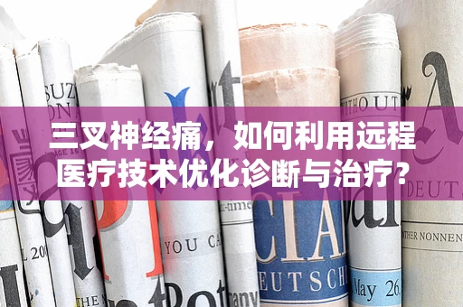 三叉神经痛，如何利用远程医疗技术优化诊断与治疗？