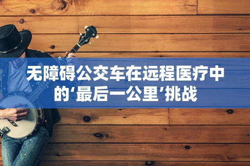 无障碍公交车在远程医疗中的‘最后一公里’挑战