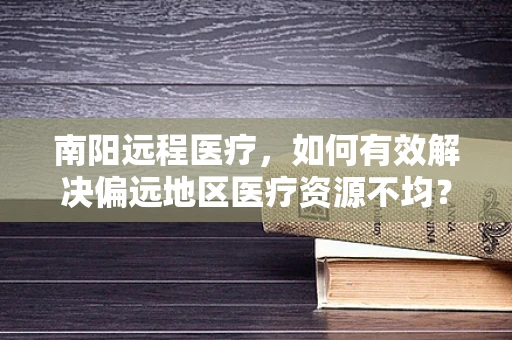 南阳远程医疗，如何有效解决偏远地区医疗资源不均？