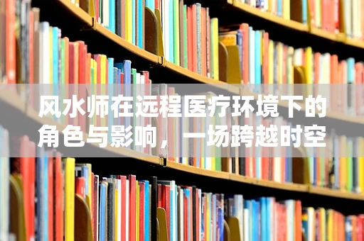 风水师在远程医疗环境下的角色与影响，一场跨越时空的‘诊治’？
