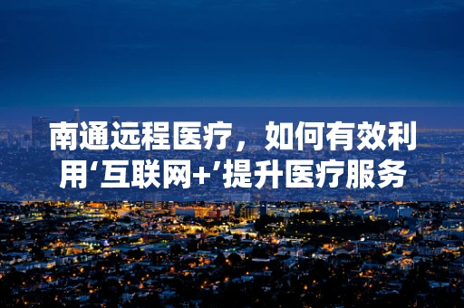 南通远程医疗，如何有效利用‘互联网+’提升医疗服务可及性？
