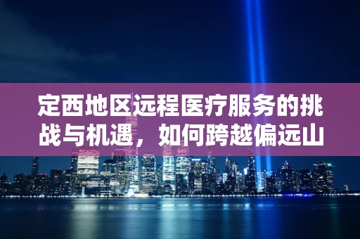 定西地区远程医疗服务的挑战与机遇，如何跨越偏远山区的数字鸿沟？