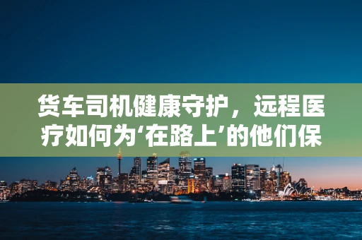 货车司机健康守护，远程医疗如何为‘在路上’的他们保驾护航？