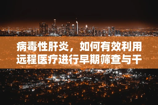 病毒性肝炎，如何有效利用远程医疗进行早期筛查与干预？