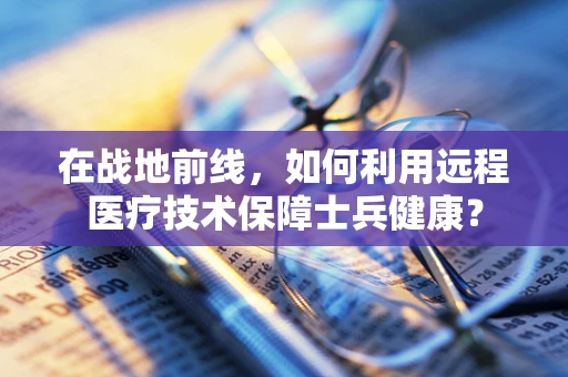 在战地前线，如何利用远程医疗技术保障士兵健康？
