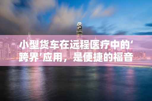 小型货车在远程医疗中的‘跨界’应用，是便捷的福音还是挑战的起点？