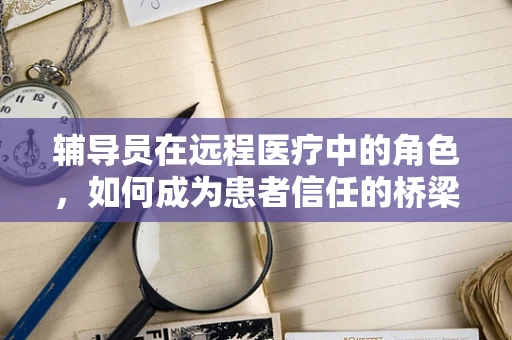 辅导员在远程医疗中的角色，如何成为患者信任的桥梁？