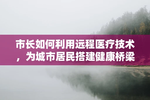 市长如何利用远程医疗技术，为城市居民搭建健康桥梁？