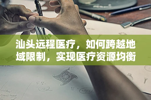 汕头远程医疗，如何跨越地域限制，实现医疗资源均衡？