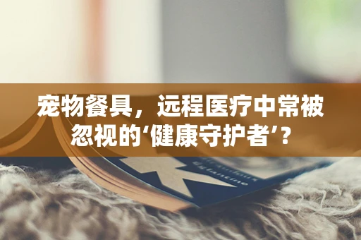 宠物餐具，远程医疗中常被忽视的‘健康守护者’？