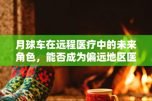 月球车在远程医疗中的未来角色，能否成为偏远地区医疗援助的新希望？