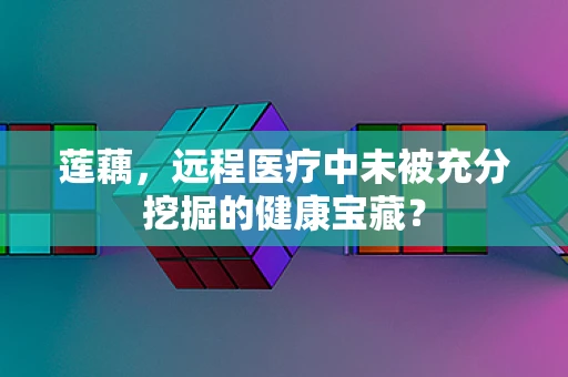 莲藕，远程医疗中未被充分挖掘的健康宝藏？