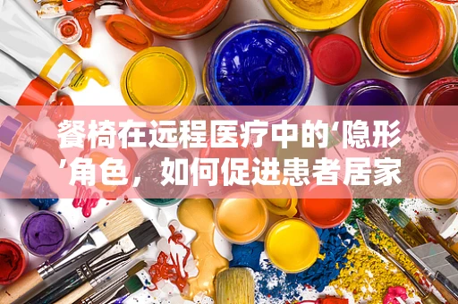 餐椅在远程医疗中的‘隐形’角色，如何促进患者居家康复？