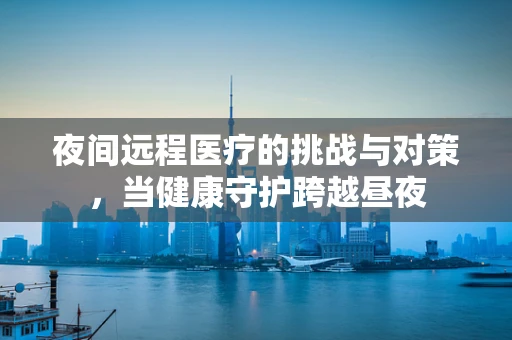 夜间远程医疗的挑战与对策，当健康守护跨越昼夜