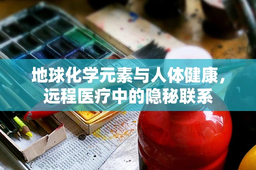 地球化学元素与人体健康，远程医疗中的隐秘联系