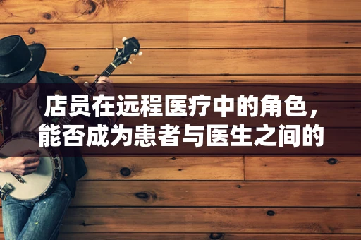 店员在远程医疗中的角色，能否成为患者与医生之间的桥梁？