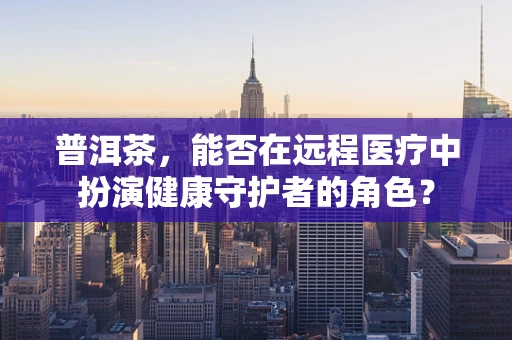 普洱茶，能否在远程医疗中扮演健康守护者的角色？
