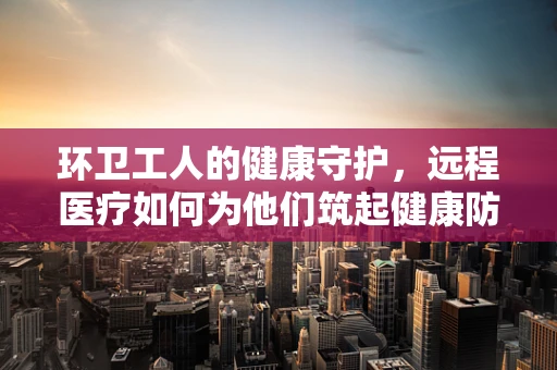 环卫工人的健康守护，远程医疗如何为他们筑起健康防线？