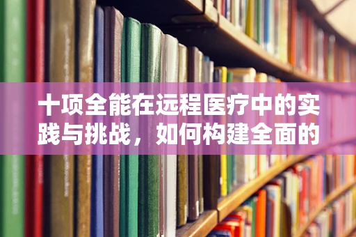 十项全能在远程医疗中的实践与挑战，如何构建全面的患者关怀体系？