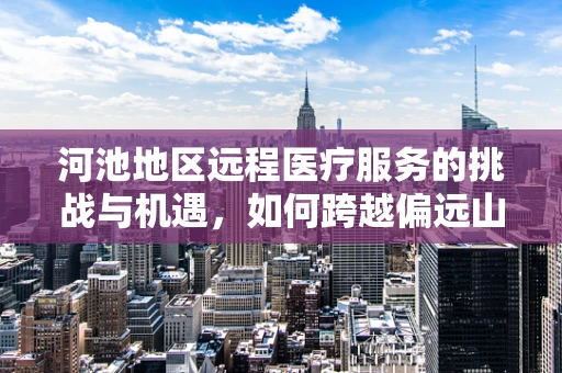 河池地区远程医疗服务的挑战与机遇，如何跨越偏远山区的数字鸿沟？