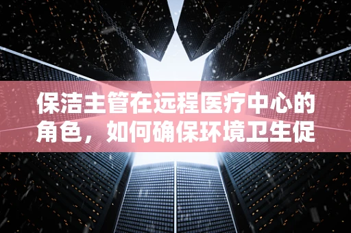 保洁主管在远程医疗中心的角色，如何确保环境卫生促进患者健康？