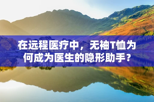 在远程医疗中，无袖T恤为何成为医生的隐形助手？