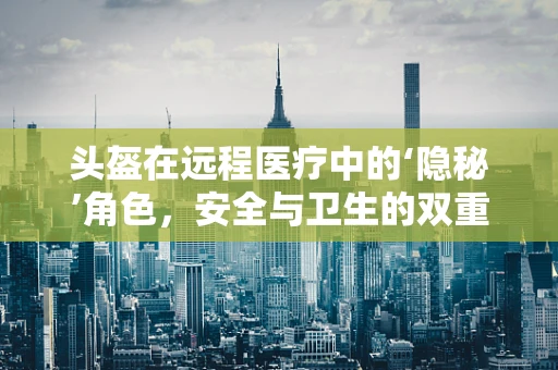 头盔在远程医疗中的‘隐秘’角色，安全与卫生的双重守护？
