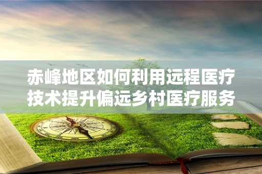 赤峰地区如何利用远程医疗技术提升偏远乡村医疗服务？