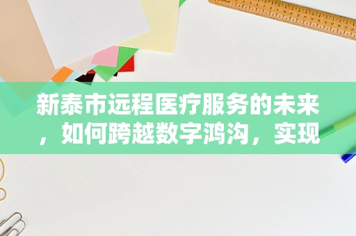 新泰市远程医疗服务的未来，如何跨越数字鸿沟，实现全民健康？