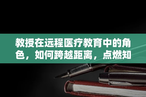 教授在远程医疗教育中的角色，如何跨越距离，点燃知识的火花？