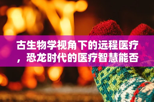 古生物学视角下的远程医疗，恐龙时代的医疗智慧能否启迪现代？