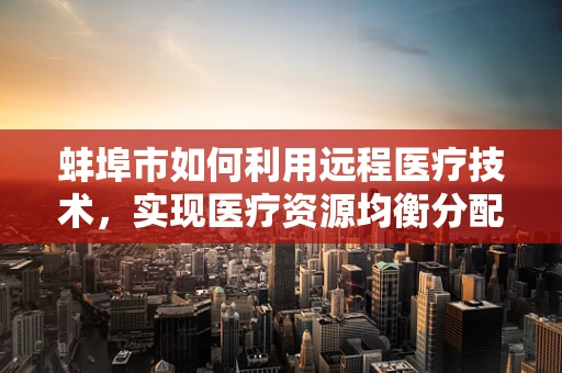 蚌埠市如何利用远程医疗技术，实现医疗资源均衡分配？