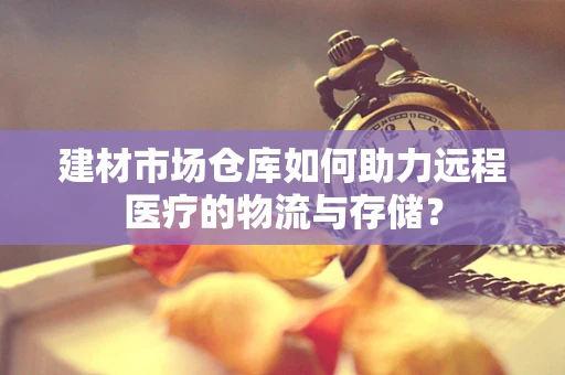 建材市场仓库如何助力远程医疗的物流与存储？