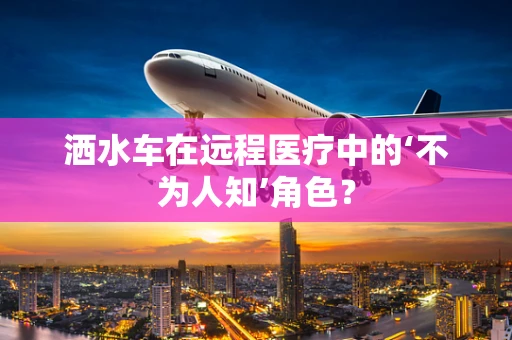 洒水车在远程医疗中的‘不为人知’角色？
