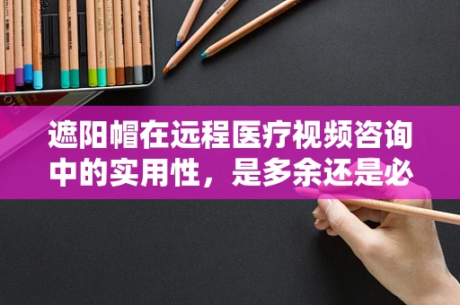 遮阳帽在远程医疗视频咨询中的实用性，是多余还是必备？