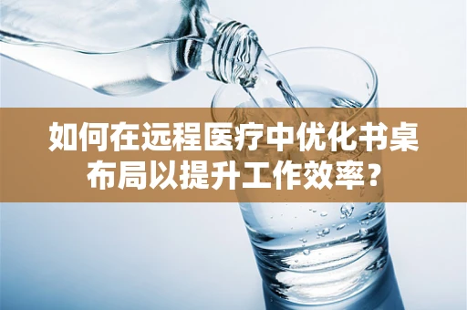 如何在远程医疗中优化书桌布局以提升工作效率？