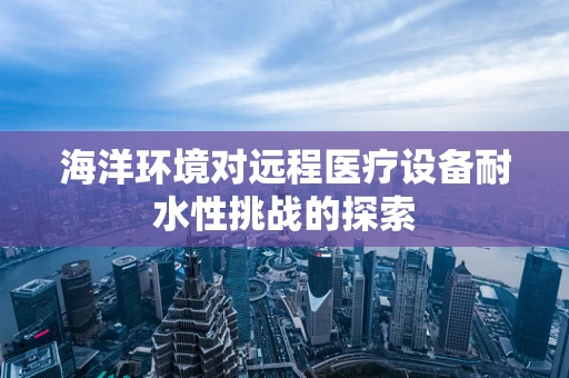 海洋环境对远程医疗设备耐水性挑战的探索