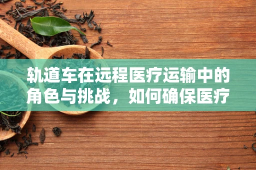 轨道车在远程医疗运输中的角色与挑战，如何确保医疗物资的安全送达？