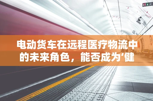 电动货车在远程医疗物流中的未来角色，能否成为‘健康使者’的绿色动力？