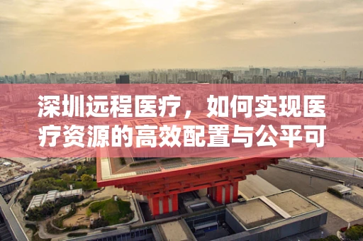 深圳远程医疗，如何实现医疗资源的高效配置与公平可及？