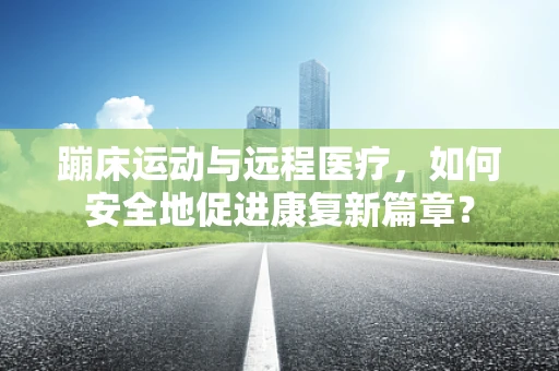 蹦床运动与远程医疗，如何安全地促进康复新篇章？