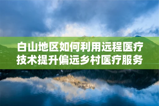 白山地区如何利用远程医疗技术提升偏远乡村医疗服务？